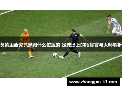 莫德里奇究竟是踢什么位置的 足球场上的指挥官与大师解析