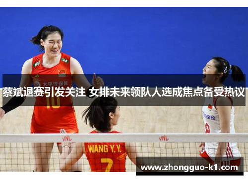 蔡斌退赛引发关注 女排未来领队人选成焦点备受热议