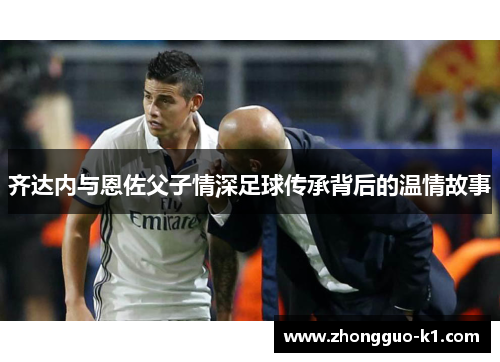 齐达内与恩佐父子情深足球传承背后的温情故事