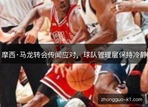 摩西·马龙转会传闻应对,球队管理层保持冷静 摩西·马龙转会传闻应对,球队管理层保持冷静