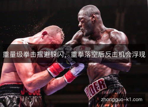 重量级拳击摇避躲闪,重拳落空后反击机会浮现 重量级拳击摇避躲闪,重拳落空后反击机会浮现